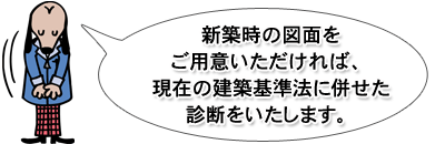 新築時の図面をご用意いただければ、
現在の建築基準法に併せた診断をいたします。