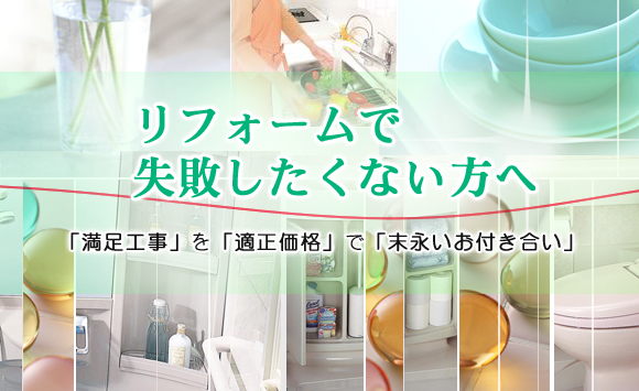 リフォームで
失敗したくない方へ
「満足工事」を「適正価格」で「末永いお付き合い」